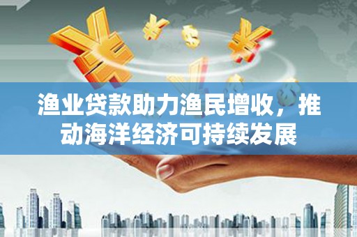 杭锦后旗渔业贷款助力渔民增收，推动海洋经济可持续发展