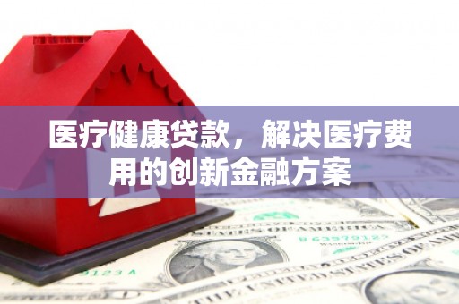 张湾医疗健康贷款，解决医疗费用的创新金融方案